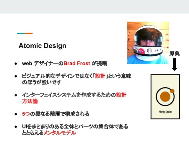 Atomic Design
● web デザイナーのBrad Frost が提唱
● ビジュアル的なデザインではなく「設計」という意味
のほうが強いです
● インターフェイスシステムを作成するための設計
方法論
● 5つの異なる階層で構成される
● UIをまとまりのある全体とパーツの集合体である
ととらえるメンタルモデル
原典
