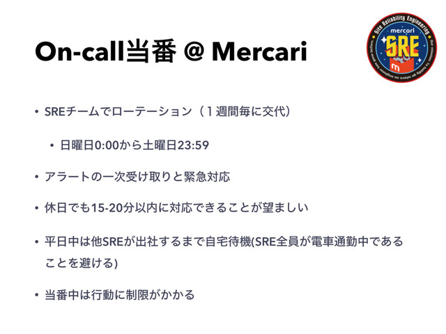 On-call౰൪ @ Mercari
• SREνʔϜͰϩʔςʔγϣϯʢ̍िؒຖʹަ୅ʣ
• ೔༵೔0:00͔Β౔༵೔23:59
• ΞϥʔτͷҰ࣍ड͚औΓͱۓٸରԠ
• ٳ೔Ͱ΋15-20෼Ҏ಺ʹରԠͰ͖Δ͜ͱ͕๬·͍͠
• ฏ೔த͸ଞSRE͕ग़ࣾ͢Δ·Ͱࣗ୐଴ػ(SREશһ͕ిं௨ۈதͰ͋Δ
͜ͱΛආ͚Δ)
• ౰൪த͸ߦಈʹ੍ݶ͕͔͔Δ
