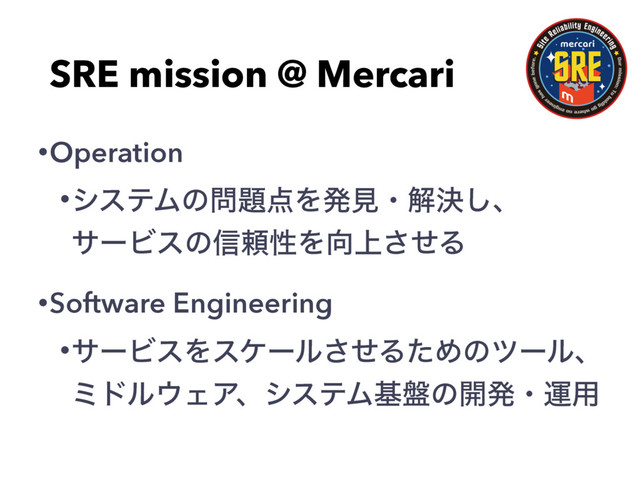 SRE mission @ Mercari
•Operation
•γεςϜͷ໰୊఺Λൃݟɾղܾ͠ɺɹɹɹɹɹ
αʔϏεͷ৴པੑΛ޲্ͤ͞Δ
•Software Engineering
•αʔϏεΛεέʔϧͤ͞ΔͨΊͷπʔϧɺ
ϛυϧ΢ΣΞɺγεςϜج൫ͷ։ൃɾӡ༻
