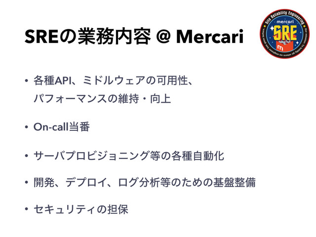 SREͷۀ຿಺༰ @ Mercari
• ֤छAPIɺϛυϧ΢ΣΞͷՄ༻ੑɺ
ύϑΥʔϚϯεͷҡ࣋ɾ޲্
• On-call౰൪
• αʔόϓϩϏδϣχϯά౳ͷ֤छࣗಈԽ
• ։ൃɺσϓϩΠɺϩά෼ੳ౳ͷͨΊͷج൫੔උ
• ηΩϡϦςΟͷ୲อ
