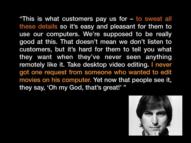 “This is what customers pay us for – to sweat all
these details so it’s easy and pleasant for them to
use our computers. We’re supposed to be really
good at this. That doesn’t mean we don’t listen to
customers, but it’s hard for them to tell you what
they want when they’ve never seen anything
remotely like it. Take desktop video editing. I never
got one request from someone who wanted to edit
movies on his computer. Yet now that people see it,
they say, ‘Oh my God, that’s great!’ ”
