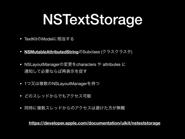 NSTextStorage
• TextKitͷModelʹ૬౰͢Δ

• NSMutableAttributedStringͷSubclass (ΫϥεΫϥελ)

• NSLayoutManagerͷมߋΛcharacters ΍ attributes ʹ 
௨஌ͯ͠ඞཁͳΒ͹࠶දࣔΛଅ͢

• 1ͭຢ͸ෳ਺ͷNSLayoutManagerΛ࣋ͭ

• ͲͷεϨου͔ΒͰ΋ΞΫηεՄೳ

• ಉ࣌ʹෳ਺εϨου͔ΒͷΞΫηε͸ආ͚ͨํ͕ແ೉
https://developer.apple.com/documentation/uikit/nstextstorage
