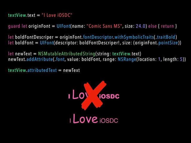 I
Love iOSDC
textView.text = "I Love iOSDC"
guard let originFont = UIFont(name: "Comic Sans MS", size: 24.0) else { return }
let boldFontDescriper = originFont.fontDescriptor.withSymbolicTraits(.traitBold)
let boldFont = UIFont(descriptor: boldFontDescriper!, size: (originFont.pointSize))
let newText = NSMutableAttributedString(string: textView.text)
newText.addAttribute(.font, value: boldFont, range: NSRange(location: 1, length: 5))
textView.attributedText = newText
I
Love iOSDC

