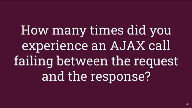 How many times did you
experience an AJAX call
failing between the request
and the response?
33
