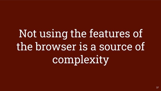 37
Not using the features of
the browser is a source of
complexity
