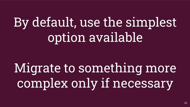 By default, use the simplest
option available
Migrate to something more
complex only if necessary
41
