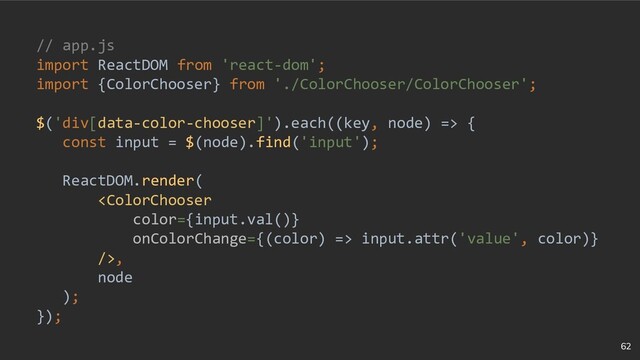 62
// app.js
import ReactDOM from 'react-dom';
import {ColorChooser} from './ColorChooser/ColorChooser';
$('div[data-color-chooser]').each((key, node) => {
const input = $(node).find('input');
ReactDOM.render(
 input.attr('value', color)}
/>,
node
);
});
