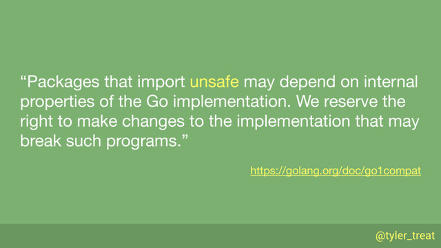 @tyler_treat
“Packages that import unsafe may depend on internal
properties of the Go implementation. We reserve the
right to make changes to the implementation that may
break such programs.”

https://golang.org/doc/go1compat
