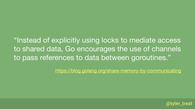 @tyler_treat
“Instead of explicitly using locks to mediate access
to shared data, Go encourages the use of channels
to pass references to data between goroutines.”

https://blog.golang.org/share-memory-by-communicating
