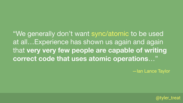 @tyler_treat
“We generally don’t want sync/atomic to be used
at all…Experience has shown us again and again
that very very few people are capable of writing
correct code that uses atomic operations…”

—Ian Lance Taylor
