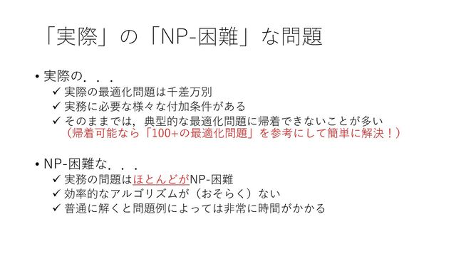 「実際」の「NP-困難」な問題
• 実際の．．．
ü 実際の最適化問題は千差万別
ü 実務に必要な様々な付加条件がある
ü そのままでは，典型的な最適化問題に帰着できないことが多い
（帰着可能なら「100+の最適化問題」を参考にして簡単に解決！）
• NP-困難な．．．
ü 実務の問題はほとんどがNP-困難
ü 効率的なアルゴリズムが（おそらく）ない
ü 普通に解くと問題例によっては⾮常に時間がかかる
