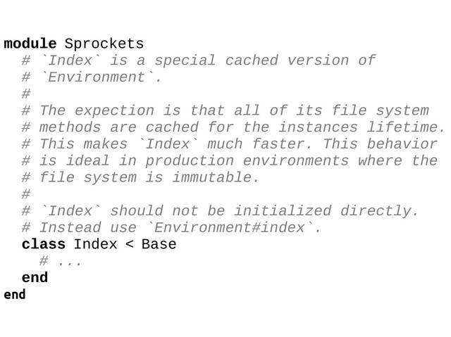 module Sprockets
# `Index` is a special cached version of
# `Environment`.
#
# The expection is that all of its file system
# methods are cached for the instances lifetime.
# This makes `Index` much faster. This behavior
# is ideal in production environments where the
# file system is immutable.
#
# `Index` should not be initialized directly.
# Instead use `Environment#index`.
class Index < Base
# ...
end
end
