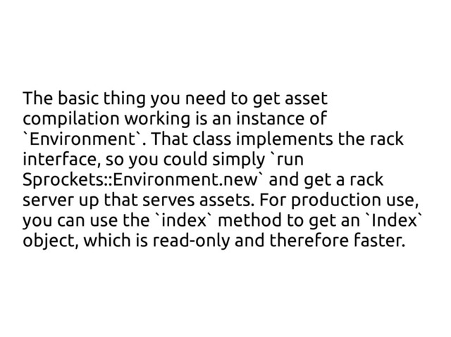 The basic thing you need to get asset
compilation working is an instance of
`Environment`. That class implements the rack
interface, so you could simply `run
Sprockets::Environment.new` and get a rack
server up that serves assets. For production use,
you can use the `index` method to get an `Index`
object, which is read-only and therefore faster.
