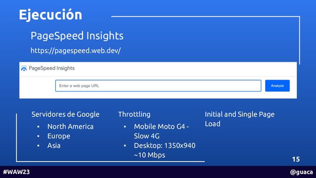 Ejecución
15
#WAW23 @guaca
PageSpeed Insights
https://pagespeed.web.dev/
Servidores de Google
▪ North America
▪ Europe
▪ Asia
Throttling
▪ Mobile Moto G4 -
Slow 4G
▪ Desktop: 1350x940
~10 Mbps
Initial and Single Page
Load

