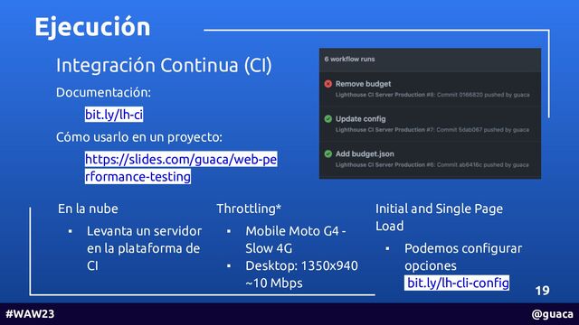 Ejecución
19
#WAW23 @guaca
Integración Continua (CI)
Documentación:
bit.ly/lh-ci
Cómo usarlo en un proyecto:
https://slides.com/guaca/web-pe
rformance-testing
En la nube
▪ Levanta un servidor
en la plataforma de
CI
Throttling*
▪ Mobile Moto G4 -
Slow 4G
▪ Desktop: 1350x940
~10 Mbps
Initial and Single Page
Load
▪ Podemos conﬁgurar
opciones
bit.ly/lh-cli-conﬁg
