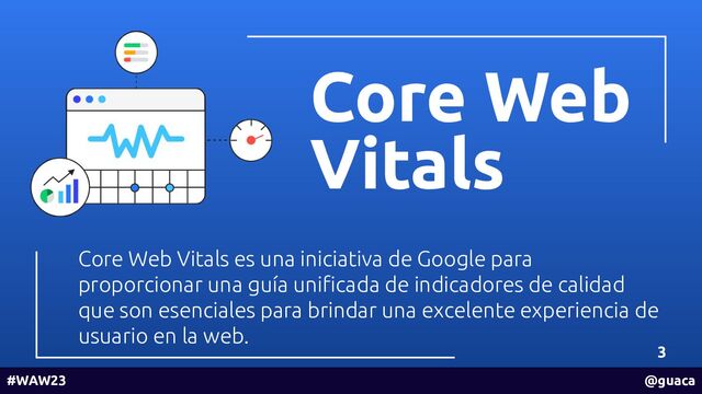 Core Web
Vitals
3
Core Web Vitals es una iniciativa de Google para
proporcionar una guía uniﬁcada de indicadores de calidad
que son esenciales para brindar una excelente experiencia de
usuario en la web.
#WAW23 @guaca
