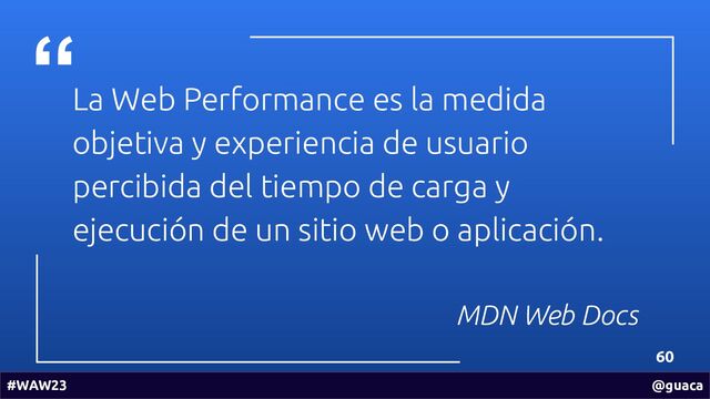 La Web Performance es la medida
objetiva y experiencia de usuario
percibida del tiempo de carga y
ejecución de un sitio web o aplicación.
MDN Web Docs
60
#WAW23 @guaca
