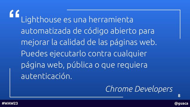 Lighthouse es una herramienta
automatizada de código abierto para
mejorar la calidad de las páginas web.
Puedes ejecutarlo contra cualquier
página web, pública o que requiera
autenticación.
Chrome Developers
8
#WAW23 @guaca
