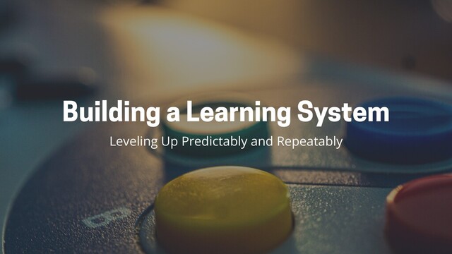 Building a Learning System
Leveling Up Predictably and Repeatably
