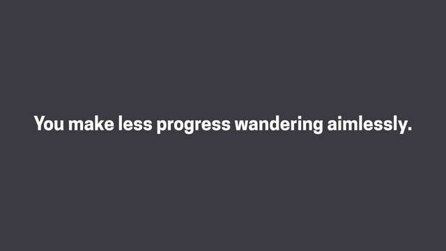 You make less progress wandering aimlessly.
