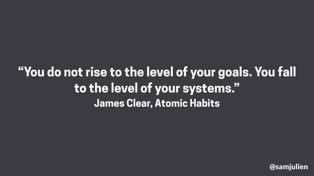 @samjulien
“You do not rise to the level of your goals. You fall
to the level of your systems.”
James Clear, Atomic Habits
