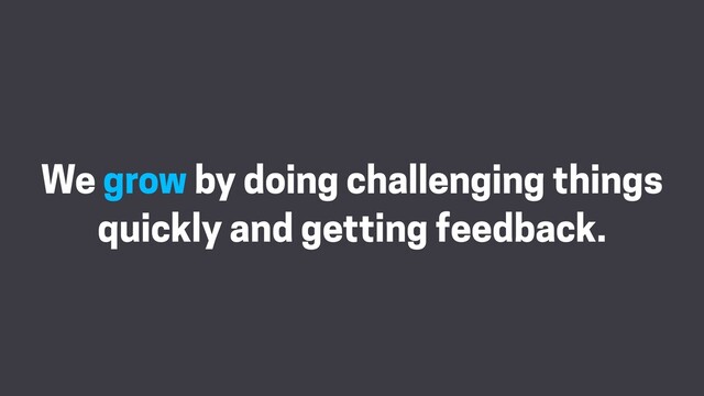 We grow by doing challenging things
quickly and getting feedback.
