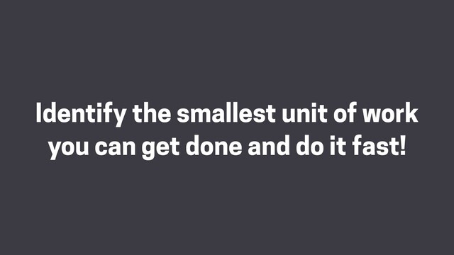 Identify the smallest unit of work
you can get done and do it fast!
