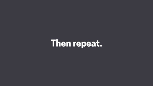 Then repeat.
