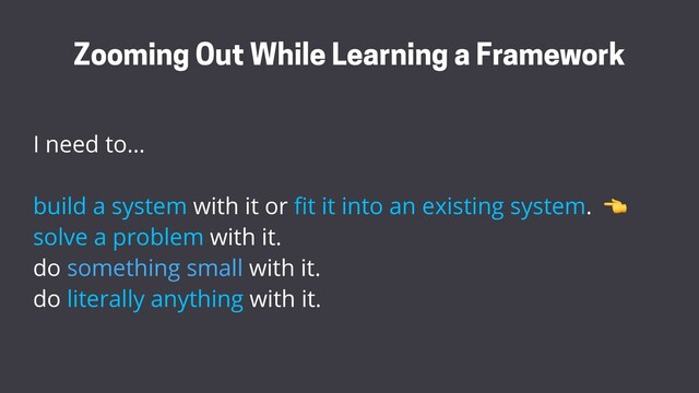 I need to…
build a system with it or ﬁt it into an existing system.
solve a problem with it.
do something small with it.
do literally anything with it.
Zooming Out While Learning a Framework

