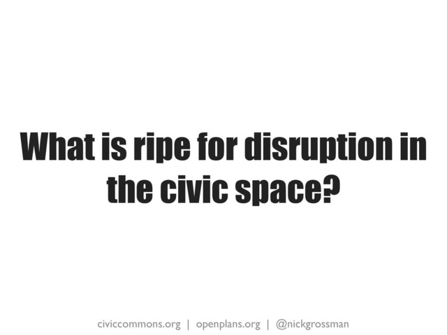 civiccommons.org | openplans.org | @nickgrossman
What is ripe for disruption in
the civic space?
