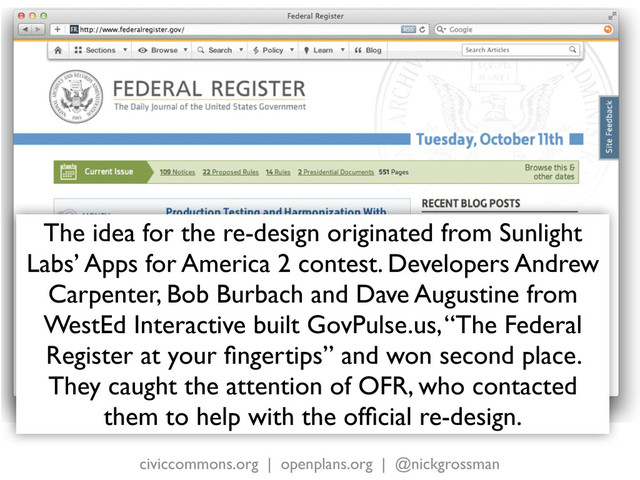 civiccommons.org | openplans.org | @nickgrossman
The idea for the re-design originated from Sunlight
Labs’ Apps for America 2 contest. Developers Andrew
Carpenter, Bob Burbach and Dave Augustine from
WestEd Interactive built GovPulse.us, “The Federal
Register at your ﬁngertips” and won second place.
They caught the attention of OFR, who contacted
them to help with the ofﬁcial re-design.
