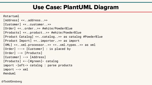 @ToddGinsberg
Use Case: PlantUML Diagram
@startuml
[Address] <<..address..>>
[Customer] <<..customer..>>
[Order] <<..order..>> #white/PowderBlue
[Products] <<..product..>> #white/PowderBlue
[Product Catalog] <<..catalog..>> as catalog #PowderBlue
[Product Import] <<..importer..>> as import
[XML] <<..xml.processor..>> <<..xml.types..>> as xml
[Order] ---> [Customer] : is placed by
[Order] --> [Products]
[Customer] --> [Address]
[Products] <--[#green]- catalog
import -left-> catalog : parse products
import --> xml
@enduml
