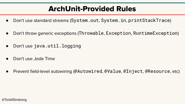 @ToddGinsberg
ArchUnit-Provided Rules
● Don’t use standard streams (System.out, System.in, printStackTrace)
● Don’t throw generic exceptions (Throwable, Exception, RuntimeException)
● Don’t use java.util.logging
● Don’t use Joda Time
● Prevent ﬁeld-level autowiring (@Autowired, @Value, @Inject, @Resource, etc)
