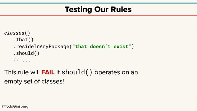 @ToddGinsberg
Testing Our Rules
classes()
.that()
.resideInAnyPackage("that doesn’t exist")
.should()
// ...
This rule will FAIL if should() operates on an
empty set of classes!
