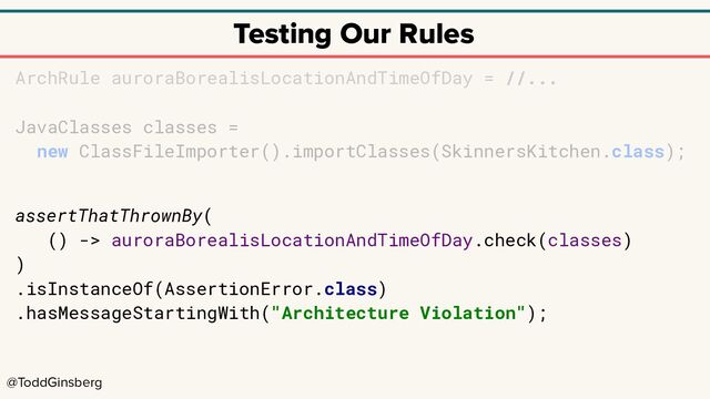 @ToddGinsberg
Testing Our Rules
ArchRule auroraBorealisLocationAndTimeOfDay = //...
JavaClasses classes =
new ClassFileImporter().importClasses(SkinnersKitchen.class);
assertThatThrownBy(
() -> auroraBorealisLocationAndTimeOfDay.check(classes)
)
.isInstanceOf(AssertionError.class)
.hasMessageStartingWith("Architecture Violation");
