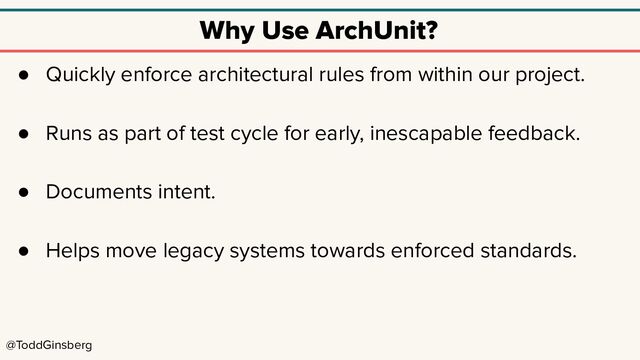 @ToddGinsberg
Why Use ArchUnit?
● Quickly enforce architectural rules from within our project.
● Runs as part of test cycle for early, inescapable feedback.
● Documents intent.
● Helps move legacy systems towards enforced standards.
