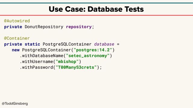 @ToddGinsberg
Use Case: Database Tests
@Autowired
private DonutRepository repository;
@Container
private static PostgreSQLContainer database =
new PostgreSQLContainer("postgres:14.2")
.withDatabaseName("setec_astronomy")
.withUsername("mbishop")
.withPassword("T00ManyS3crets");
