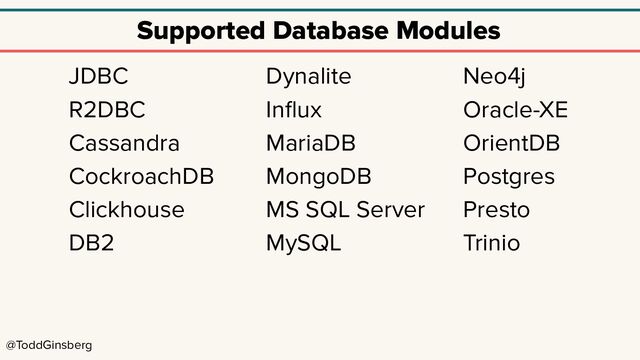 @ToddGinsberg
Supported Database Modules
JDBC
R2DBC
Cassandra
CockroachDB
Clickhouse
DB2
Dynalite
Inﬂux
MariaDB
MongoDB
MS SQL Server
MySQL
Neo4j
Oracle-XE
OrientDB
Postgres
Presto
Trinio
