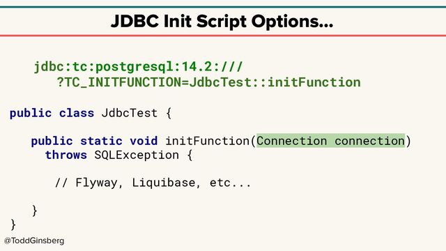 @ToddGinsberg
JDBC Init Script Options…
jdbc:tc:postgresql:14.2:///
?TC_INITFUNCTION=JdbcTest::initFunction
public class JdbcTest {
public static void initFunction(Connection connection)
throws SQLException {
// Flyway, Liquibase, etc...
}
}
