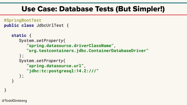 @ToddGinsberg
Use Case: Database Tests (But Simpler!)
@SpringBootTest
public class JdbcUrlTest {
static {
System.setProperty(
"spring.datasource.driverClassName",
"org.testcontainers.jdbc.ContainerDatabaseDriver"
);
System.setProperty(
"spring.datasource.url",
"jdbc:tc:postgresql:14.2:///"
);
}
}
