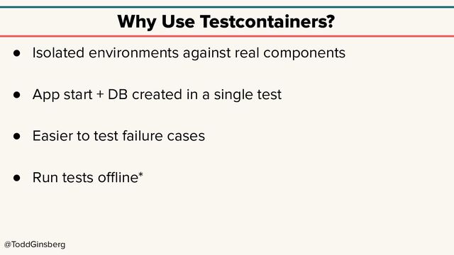 @ToddGinsberg
Why Use Testcontainers?
● Isolated environments against real components
● App start + DB created in a single test
● Easier to test failure cases
● Run tests oﬄine*
