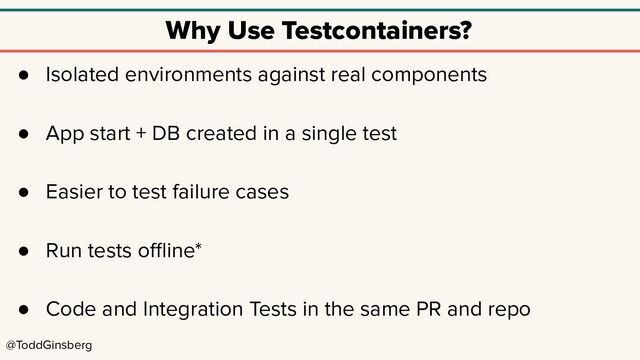 @ToddGinsberg
Why Use Testcontainers?
● Isolated environments against real components
● App start + DB created in a single test
● Easier to test failure cases
● Run tests oﬄine*
● Code and Integration Tests in the same PR and repo
