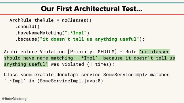 @ToddGinsberg
Our First Architectural Test…
ArchRule theRule = noClasses()
.should()
.haveNameMatching(".*Impl")
.because("it doesn't tell us anything useful");
Architecture Violation [Priority: MEDIUM] - Rule 'no classes
should have name matching '.*Impl', because it doesn't tell us
anything useful' was violated (1 times):
Class  matches
'.*Impl' in (SomeServiceImpl.java:0)
