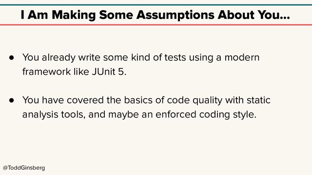 @ToddGinsberg
I Am Making Some Assumptions About You…
● You already write some kind of tests using a modern
framework like JUnit 5.
● You have covered the basics of code quality with static
analysis tools, and maybe an enforced coding style.
