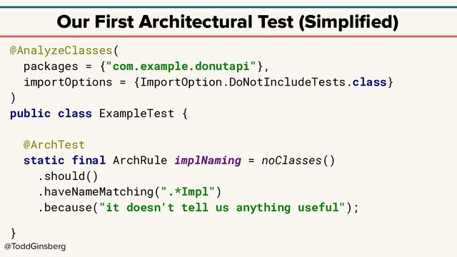 @ToddGinsberg
Our First Architectural Test (Simpliﬁed)
@AnalyzeClasses(
packages = {"com.example.donutapi"},
importOptions = {ImportOption.DoNotIncludeTests.class}
)
public class ExampleTest {
@ArchTest
static final ArchRule implNaming = noClasses()
.should()
.haveNameMatching(".*Impl")
.because("it doesn't tell us anything useful");
}
