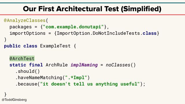 @ToddGinsberg
Our First Architectural Test (Simpliﬁed)
@AnalyzeClasses(
packages = {"com.example.donutapi"},
importOptions = {ImportOption.DoNotIncludeTests.class}
)
public class ExampleTest {
@ArchTest
static final ArchRule implNaming = noClasses()
.should()
.haveNameMatching(".*Impl")
.because("it doesn't tell us anything useful");
}
