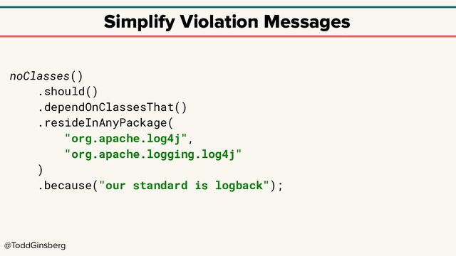 @ToddGinsberg
Simplify Violation Messages
noClasses()
.should()
.dependOnClassesThat()
.resideInAnyPackage(
"org.apache.log4j",
"org.apache.logging.log4j"
)
.because("our standard is logback");
