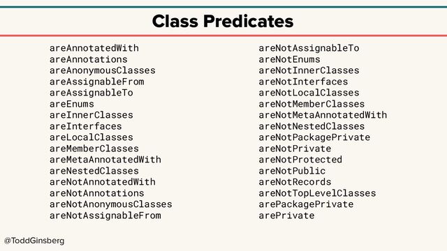 @ToddGinsberg
Class Predicates
areAnnotatedWith
areAnnotations
areAnonymousClasses
areAssignableFrom
areAssignableTo
areEnums
areInnerClasses
areInterfaces
areLocalClasses
areMemberClasses
areMetaAnnotatedWith
areNestedClasses
areNotAnnotatedWith
areNotAnnotations
areNotAnonymousClasses
areNotAssignableFrom
areNotAssignableTo
areNotEnums
areNotInnerClasses
areNotInterfaces
areNotLocalClasses
areNotMemberClasses
areNotMetaAnnotatedWith
areNotNestedClasses
areNotPackagePrivate
areNotPrivate
areNotProtected
areNotPublic
areNotRecords
areNotTopLevelClasses
arePackagePrivate
arePrivate
