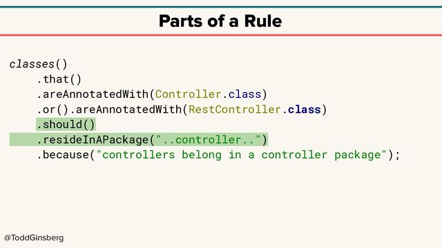 @ToddGinsberg
Parts of a Rule
classes()
.that()
.areAnnotatedWith(Controller.class)
.or().areAnnotatedWith(RestController.class)
.should()
.resideInAPackage("..controller..")
.because("controllers belong in a controller package");
