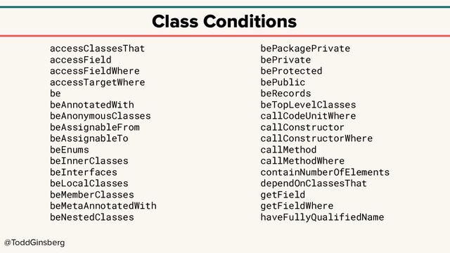 @ToddGinsberg
Class Conditions
accessClassesThat
accessField
accessFieldWhere
accessTargetWhere
be
beAnnotatedWith
beAnonymousClasses
beAssignableFrom
beAssignableTo
beEnums
beInnerClasses
beInterfaces
beLocalClasses
beMemberClasses
beMetaAnnotatedWith
beNestedClasses
bePackagePrivate
bePrivate
beProtected
bePublic
beRecords
beTopLevelClasses
callCodeUnitWhere
callConstructor
callConstructorWhere
callMethod
callMethodWhere
containNumberOfElements
dependOnClassesThat
getField
getFieldWhere
haveFullyQualifiedName
